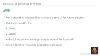 #droidconVN
ANKO
▸ More often than not identiﬁed with declarative UI for Android/Kotlin
▸ But it also has APIs for:
▸ Async
▸ SQLite
▸ Anko 0.9 introduced naming changes around the Async API
▸ Since Anko 0.10, Anko has support for coroutines
LIBRARIES AND COROUTINES ON ANDROID
 