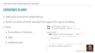 #droidconVN
LIBRARIES AND COROUTINES ON ANDROID
COROUTINES IN ANKO
▸ Add anko-coroutines dependency
▸ Earlier versions of Anko already had support for async handling
▸ New:
▸ Coroutines in listeners
▸ bg()
▸ asReference()
fun getData(): Data { ... }
fun showData(data: Data) { ... }
async(UI) {
val data: Deferred<Data> = bg {
// Runs on the background
getData()
}
// This code is executed on the UI thread
showData(data.await())
}
 