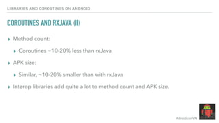 #droidconVN
LIBRARIES AND COROUTINES ON ANDROID
COROUTINES AND RXJAVA (II)
▸ Method count:
▸ Coroutines ~10-20% less than rxJava
▸ APK size:
▸ Similar, ~10-20% smaller than with rxJava
▸ Interop libraries add quite a lot to method count and APK size.
 