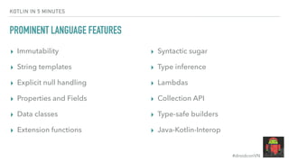 #droidconVN
KOTLIN IN 5 MINUTES
PROMINENT LANGUAGE FEATURES
▸ Immutability
▸ String templates
▸ Explicit null handling
▸ Properties and Fields
▸ Data classes
▸ Extension functions
▸ Syntactic sugar
▸ Type inference
▸ Lambdas
▸ Collection API
▸ Type-safe builders
▸ Java-Kotlin-Interop
 