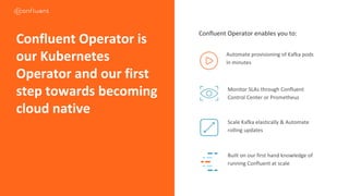 Confluent Operator enables you to:
Automate provisioning of Kafka pods
in minutes
Monitor SLAs through Confluent
Control Center or Prometheus
Scale Kafka elastically & Automate
rolling updates
Built on our first hand knowledge of
running Confluent at scale
Confluent Operator is
our Kubernetes
Operator and our first
step towards becoming
cloud native
CONFIDENTIAL
 