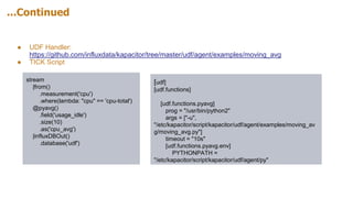 ...Continued
● UDF Handler:
https://github.com/influxdata/kapacitor/tree/master/udf/agent/examples/moving_avg
● TICK Script
stream
|from()
.measurement('cpu')
.where(lambda: "cpu" == 'cpu-total')
@pyavg()
.field('usage_idle')
.size(10)
.as('cpu_avg')
|influxDBOut()
.database('udf')
[udf]
[udf.functions]
[udf.functions.pyavg]
prog = "/usr/bin/python2"
args = ["-u",
"/etc/kapacitor/script/kapacitor/udf/agent/examples/moving_av
g/moving_avg.py"]
timeout = "10s"
[udf.functions.pyavg.env]
PYTHONPATH =
"/etc/kapacitor/script/kapacitor/udf/agent/py"
 