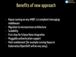 Benefits of new approach
@hekonsek
- Kapua running on any AMQP 1.0 compliant messaging
middleware
- Migration to microservices architecture
- Scalability
- First step for Eclipse Hono integration
- Pluggable authentication support
- PaaS-enablement (for example running Kapua in
Kubernetes/OpenShift will be very easy)
@dejanb
@hekonsek
 