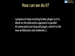 How can we do it?
@hekonsek
- I propose to keep existing broker plugin as it is
- Work on the alternative approach in parallel
- At some point just drop old plugin, switch to the
new architecture and celebrate :)
@dejanb
@hekonsek
 
