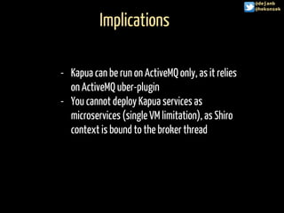Implications
@hekonsek
- Kapua can be run on ActiveMQ only, as it relies
on ActiveMQ uber-plugin
- You cannot deploy Kapua services as
microservices (single VM limitation), as Shiro
context is bound to the broker thread
@dejanb
@hekonsek
 