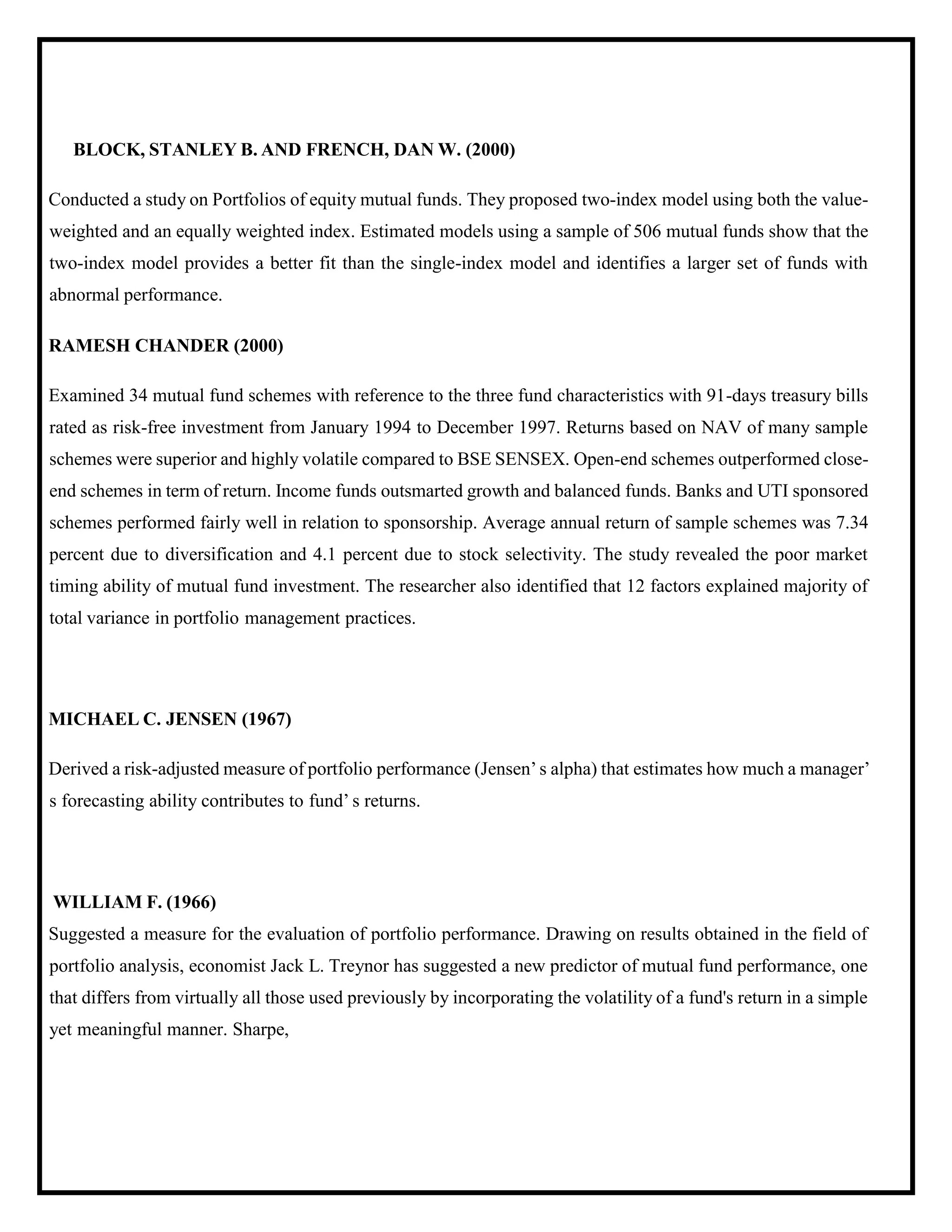 BLOCK, STANLEY B. AND FRENCH, DAN W. (2000)
Conducted a study on Portfolios of equity mutual funds. They proposed two-index model using both the value-
weighted and an equally weighted index. Estimated models using a sample of 506 mutual funds show that the
two-index model provides a better fit than the single-index model and identifies a larger set of funds with
abnormal performance.
RAMESH CHANDER (2000)
Examined 34 mutual fund schemes with reference to the three fund characteristics with 91-days treasury bills
rated as risk-free investment from January 1994 to December 1997. Returns based on NAV of many sample
schemes were superior and highly volatile compared to BSE SENSEX. Open-end schemes outperformed close-
end schemes in term of return. Income funds outsmarted growth and balanced funds. Banks and UTI sponsored
schemes performed fairly well in relation to sponsorship. Average annual return of sample schemes was 7.34
percent due to diversification and 4.1 percent due to stock selectivity. The study revealed the poor market
timing ability of mutual fund investment. The researcher also identified that 12 factors explained majority of
total variance in portfolio management practices.
MICHAEL C. JENSEN (1967)
Derived a risk-adjusted measure of portfolio performance (Jensen’s alpha) that estimates how much a manager’
s forecasting ability contributes to fund’ s returns.
WILLIAM F. (1966)
Suggested a measure for the evaluation of portfolio performance. Drawing on results obtained in the field of
portfolio analysis, economist Jack L. Treynor has suggested a new predictor of mutual fund performance, one
that differs from virtually all those used previously by incorporating the volatility of a fund's return in a simple
yet meaningful manner. Sharpe,
 