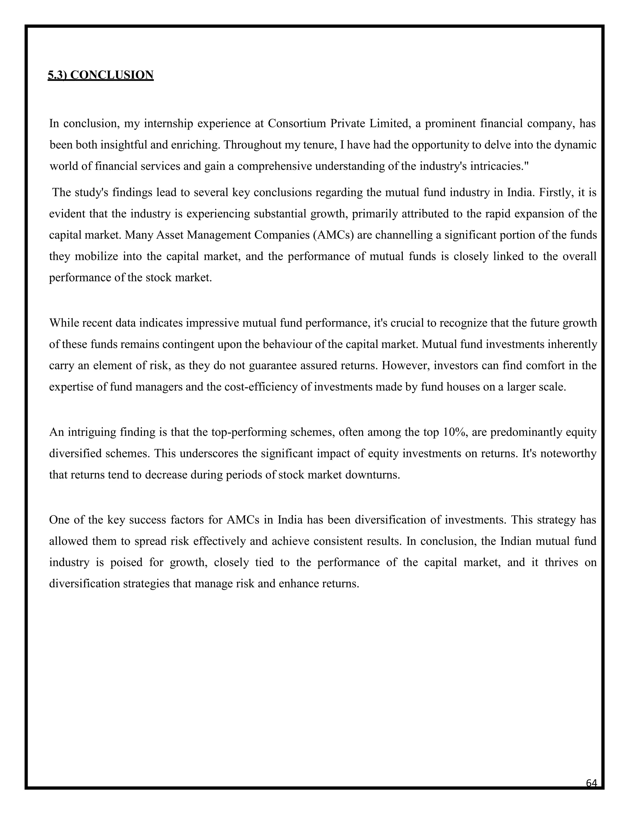 5.3) CONCLUSION
In conclusion, my internship experience at Consortium Private Limited, a prominent financial company, has
been both insightful and enriching. Throughout my tenure, I have had the opportunity to delve into the dynamic
world of financial services and gain a comprehensive understanding of the industry's intricacies."
The study's findings lead to several key conclusions regarding the mutual fund industry in India. Firstly, it is
evident that the industry is experiencing substantial growth, primarily attributed to the rapid expansion of the
capital market. Many Asset Management Companies (AMCs) are channelling a significant portion of the funds
they mobilize into the capital market, and the performance of mutual funds is closely linked to the overall
performance of the stock market.
While recent data indicates impressive mutual fund performance, it's crucial to recognize that the future growth
of these funds remains contingent upon the behaviour of the capital market. Mutual fund investments inherently
carry an element of risk, as they do not guarantee assured returns. However, investors can find comfort in the
expertise of fund managers and the cost-efficiency of investments made by fund houses on a larger scale.
An intriguing finding is that the top-performing schemes, often among the top 10%, are predominantly equity
diversified schemes. This underscores the significant impact of equity investments on returns. It's noteworthy
that returns tend to decrease during periods of stock market downturns.
One of the key success factors for AMCs in India has been diversification of investments. This strategy has
allowed them to spread risk effectively and achieve consistent results. In conclusion, the Indian mutual fund
industry is poised for growth, closely tied to the performance of the capital market, and it thrives on
diversification strategies that manage risk and enhance returns.
64
 