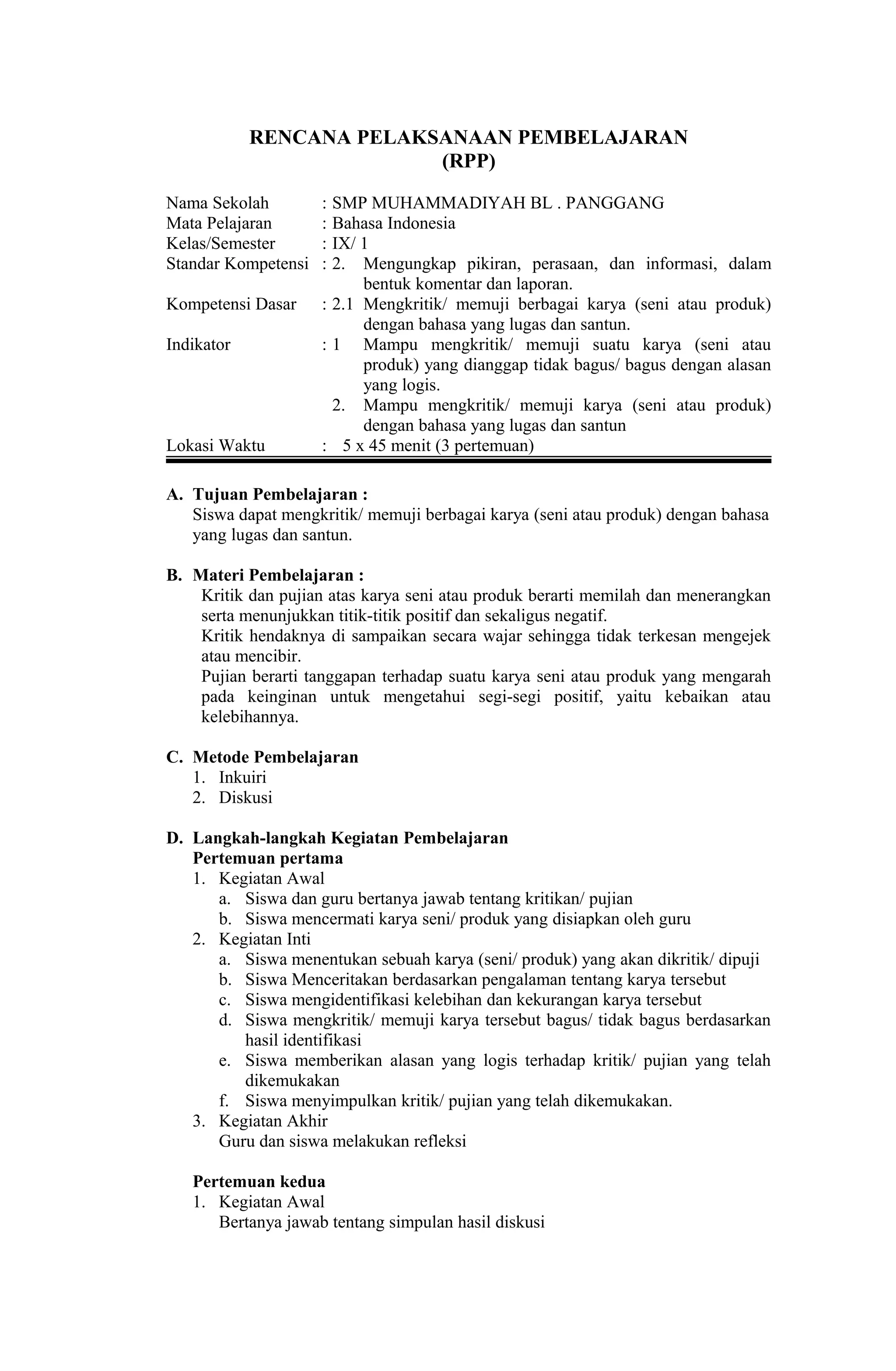 RENCANA PELAKSANAAN PEMBELAJARAN
(RPP)
Nama Sekolah : SMP MUHAMMADIYAH BL . PANGGANG
Mata Pelajaran : Bahasa Indonesia
Kelas/Semester : IX/ 1
Standar Kompetensi : 2. Mengungkap pikiran, perasaan, dan informasi, dalam
bentuk komentar dan laporan.
Kompetensi Dasar : 2.1 Mengkritik/ memuji berbagai karya (seni atau produk)
dengan bahasa yang lugas dan santun.
Indikator : 1 Mampu mengkritik/ memuji suatu karya (seni atau
produk) yang dianggap tidak bagus/ bagus dengan alasan
yang logis.
2. Mampu mengkritik/ memuji karya (seni atau produk)
dengan bahasa yang lugas dan santun
Lokasi Waktu : 5 x 45 menit (3 pertemuan)
A. Tujuan Pembelajaran :
Siswa dapat mengkritik/ memuji berbagai karya (seni atau produk) dengan bahasa
yang lugas dan santun.
B. Materi Pembelajaran :
Kritik dan pujian atas karya seni atau produk berarti memilah dan menerangkan
serta menunjukkan titik-titik positif dan sekaligus negatif.
Kritik hendaknya di sampaikan secara wajar sehingga tidak terkesan mengejek
atau mencibir.
Pujian berarti tanggapan terhadap suatu karya seni atau produk yang mengarah
pada keinginan untuk mengetahui segi-segi positif, yaitu kebaikan atau
kelebihannya.
C. Metode Pembelajaran
1. Inkuiri
2. Diskusi
D. Langkah-langkah Kegiatan Pembelajaran
Pertemuan pertama
1. Kegiatan Awal
a. Siswa dan guru bertanya jawab tentang kritikan/ pujian
b. Siswa mencermati karya seni/ produk yang disiapkan oleh guru
2. Kegiatan Inti
a. Siswa menentukan sebuah karya (seni/ produk) yang akan dikritik/ dipuji
b. Siswa Menceritakan berdasarkan pengalaman tentang karya tersebut
c. Siswa mengidentifikasi kelebihan dan kekurangan karya tersebut
d. Siswa mengkritik/ memuji karya tersebut bagus/ tidak bagus berdasarkan
hasil identifikasi
e. Siswa memberikan alasan yang logis terhadap kritik/ pujian yang telah
dikemukakan
f. Siswa menyimpulkan kritik/ pujian yang telah dikemukakan.
3. Kegiatan Akhir
Guru dan siswa melakukan refleksi
Pertemuan kedua
1. Kegiatan Awal
Bertanya jawab tentang simpulan hasil diskusi
 