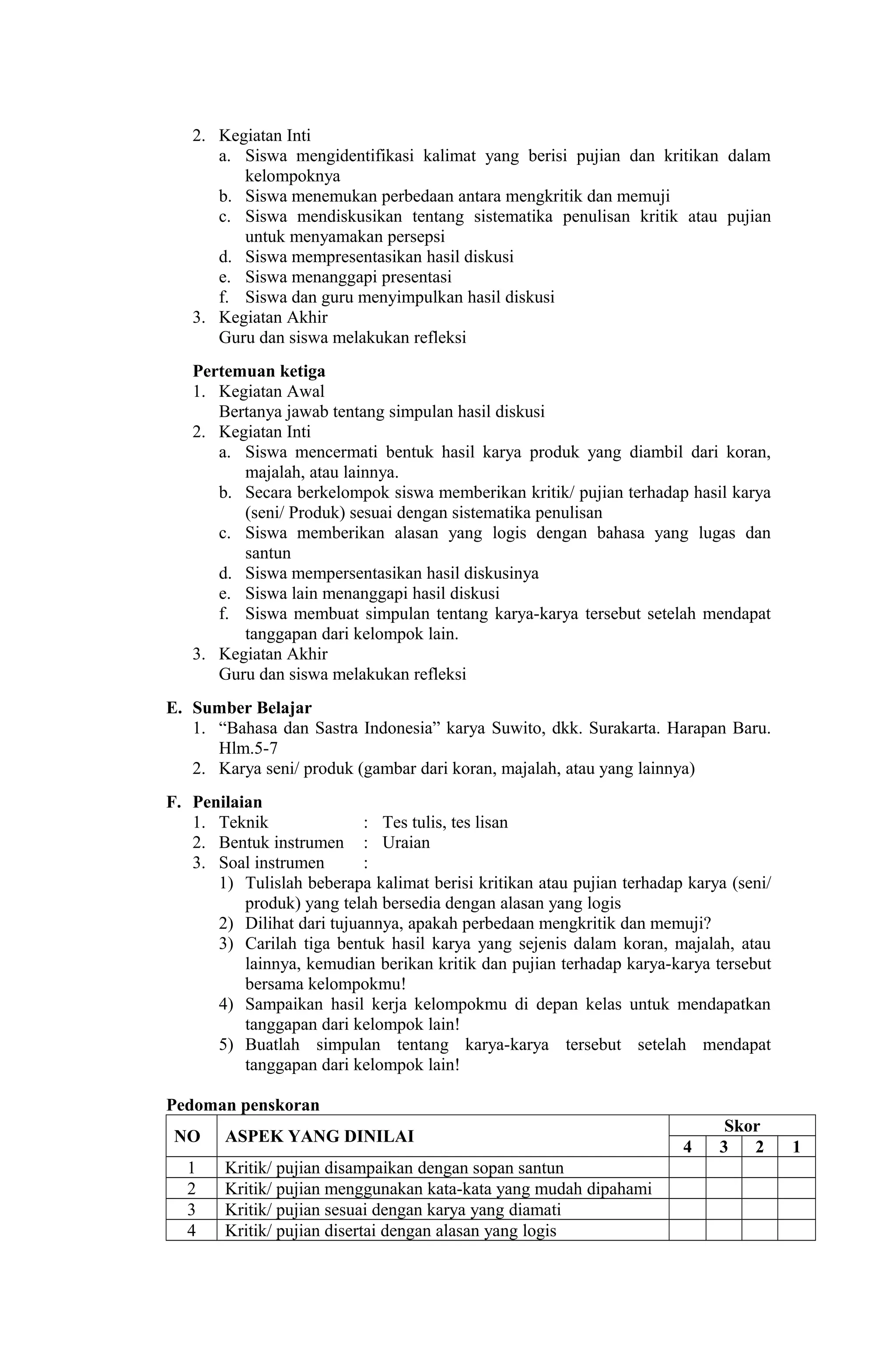 2. Kegiatan Inti
a. Siswa mengidentifikasi kalimat yang berisi pujian dan kritikan dalam
kelompoknya
b. Siswa menemukan perbedaan antara mengkritik dan memuji
c. Siswa mendiskusikan tentang sistematika penulisan kritik atau pujian
untuk menyamakan persepsi
d. Siswa mempresentasikan hasil diskusi
e. Siswa menanggapi presentasi
f. Siswa dan guru menyimpulkan hasil diskusi
3. Kegiatan Akhir
Guru dan siswa melakukan refleksi
Pertemuan ketiga
1. Kegiatan Awal
Bertanya jawab tentang simpulan hasil diskusi
2. Kegiatan Inti
a. Siswa mencermati bentuk hasil karya produk yang diambil dari koran,
majalah, atau lainnya.
b. Secara berkelompok siswa memberikan kritik/ pujian terhadap hasil karya
(seni/ Produk) sesuai dengan sistematika penulisan
c. Siswa memberikan alasan yang logis dengan bahasa yang lugas dan
santun
d. Siswa mempersentasikan hasil diskusinya
e. Siswa lain menanggapi hasil diskusi
f. Siswa membuat simpulan tentang karya-karya tersebut setelah mendapat
tanggapan dari kelompok lain.
3. Kegiatan Akhir
Guru dan siswa melakukan refleksi
E. Sumber Belajar
1. “Bahasa dan Sastra Indonesia” karya Suwito, dkk. Surakarta. Harapan Baru.
Hlm.5-7
2. Karya seni/ produk (gambar dari koran, majalah, atau yang lainnya)
F. Penilaian
1. Teknik : Tes tulis, tes lisan
2. Bentuk instrumen : Uraian
3. Soal instrumen :
1) Tulislah beberapa kalimat berisi kritikan atau pujian terhadap karya (seni/
produk) yang telah bersedia dengan alasan yang logis
2) Dilihat dari tujuannya, apakah perbedaan mengkritik dan memuji?
3) Carilah tiga bentuk hasil karya yang sejenis dalam koran, majalah, atau
lainnya, kemudian berikan kritik dan pujian terhadap karya-karya tersebut
bersama kelompokmu!
4) Sampaikan hasil kerja kelompokmu di depan kelas untuk mendapatkan
tanggapan dari kelompok lain!
5) Buatlah simpulan tentang karya-karya tersebut setelah mendapat
tanggapan dari kelompok lain!
Pedoman penskoran
NO ASPEK YANG DINILAI
Skor
4 3 2 1
1 Kritik/ pujian disampaikan dengan sopan santun
2 Kritik/ pujian menggunakan kata-kata yang mudah dipahami
3 Kritik/ pujian sesuai dengan karya yang diamati
4 Kritik/ pujian disertai dengan alasan yang logis
 