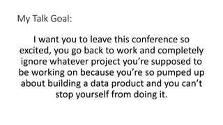 My Talk Goal:
I want you to leave this conference so
excited, you go back to work and completely
ignore whatever project you’re supposed to
be working on because you’re so pumped up
about building a data product and you can’t
stop yourself from doing it.
 