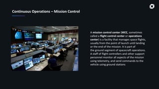 Continuous Operations – Mission Control
A mission control center (MCC, sometimes
called a flight control center or operations
center) is a facility that manages space flights,
usually from the point of launch until landing
or the end of the mission. It is part of
the ground segment of spacecraft operations.
A staff of flight controllers and other support
personnel monitor all aspects of the mission
using telemetry, and send commands to the
vehicle using ground stations
 