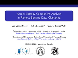 Kernel Entropy Component Analysis
      in Remote Sensing Data Clustering

Luis Gómez-Chova1          Robert Jenssen2    Gustavo Camps-Valls1

 1 Image  Processing Laboratory (IPL), Universitat de València, Spain.
     luis.gomez-chova@uv.es , http://www.valencia.edu/chovago
2 Department of Physics and Technology, University of Tromsø, Norway.
       robert.jenssen@uit.no , http://www.phys.uit.no/∼robertj


                   IGARSS 2011 – Vancouver, Canada

                  *
       IPL




    Image Processing Laboratory
 