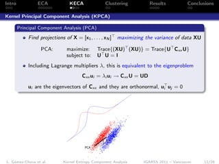 Intro           ECA             KECA              Clustering          Results           Conclusions

Kernel Principal Component Analysis (KPCA)

        Principal Component Analysis (PCA)

            Find projections of X = [x1 , . . . , xN ]   maximizing the variance of data XU

                  PCA:         maximize:      Trace{(XU) (XU)} = Trace{U Cxx U}
                               subject to:    U U=I
            Including Lagrange multipliers λ, this is equivalent to the eigenproblem
                                       Cxx ui = λi ui → Cxx U = UD

            ui are the eigenvectors of Cxx and they are orthonormal, ui uj = 0




                                        PCA



L. Gómez-Chova et al.        Kernel Entropy Component Analysis     IGARSS 2011 – Vancouver    12/26
 