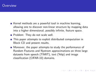 Overview
Kernel methods are a powerful tool in machine learning,
allowing one to discover non-linear structure by mapping data
into a higher dimensional, possibly inﬁnite, feature space.
Problem: They do not scale well.
This paper attempts to exploit distributed computation in
Block CD and present results.
Moreover, the paper attempts to study the performance of
Random Features and Nystrom approximations on three large
datasets from speech (TIMIT), text (Yelp) and image
classiﬁcation (CIFAR-10) domains.
 