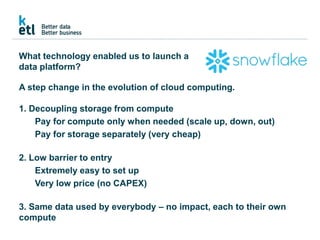 What technology enabled us to launch a
data platform?
A step change in the evolution of cloud computing.
1. Decoupling storage from compute
Pay for compute only when needed (scale up, down, out)
Pay for storage separately (very cheap)
2. Low barrier to entry
Extremely easy to set up
Very low price (no CAPEX)
3. Same data used by everybody – no impact, each to their own
compute
 
