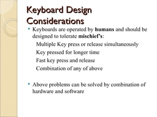 Keyboard Design
Keyboard Design
Considerations
Considerations
 Keyboards are operated by humans and should be
designed to tolerate mischief’s:
Multiple Key press or release simultaneously
Key pressed for longer time
Fast key press and release
Combination of any of above
 Above problems can be solved by combination of
hardware and software
 