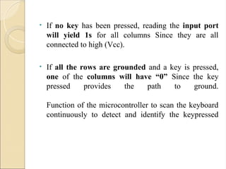 • If no key has been pressed, reading the input port
will yield 1s for all columns Since they are all
connected to high (Vcc).
• If all the rows are grounded and a key is pressed,
one of the columns will have “0” Since the key
pressed provides the path to ground.
Function of the microcontroller to scan the keyboard
continuously to detect and identify the keypressed
 