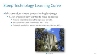 Steep Technology Learning Curve
▪ Microservices ≠ new programming language
▪ A .Net shop company wanted to move to node.js
▪ They’ve heard that this is the right way for MSA
▪ We convinced them to move to .NET Core
▪ They still needed to learn a lot: Architecture, Docker, K8S, …
40
 