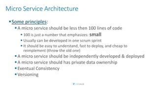 Micro Service Architecture
▪Some principles:
▪A micro service should be less then 100 lines of code
▪ 100 is just a number that emphasizes: small
▪ Usually can be developed in one scrum sprint
▪ It should be easy to understand, fast to deploy, and cheap to
reimplement (throw the old one)
▪A micro service should be independently developed & deployed
▪A micro service should has private data ownership
▪Eventual Consistency
▪Versioning
 