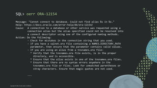 Copyright © 2024, Oracle and/or its affiliates
SQL> oerr ORA-12154
Message: "Cannot connect to database. Could not find alias %s in %s."
Help: https://docs.oracle.com/error-help/db/ora-12154/
Cause: A connection to a database or other service was requested using a
connection alias but the alias specified could not be resolved into
a connect descriptor using one of the configured naming methods.
Action: Do the following:
- Check for mistakes in the connection string that you used.
- If you have a sqlnet.ora file containing a NAMES.DIRECTORY_PATH
parameter, then ensure that the parameter contains valid values.
- If you are using an alias from a tnsnames.ora file:
* Verify that the tnsnames.ora file exists, is in the proper
directory, and is accessible.
* Ensure that the alias exists in one of the tnsnames.ora files.
* Ensure that there are no syntax errors anywhere in the
tnsnames.ora file or files. Look for unmatched parentheses or
stray characters. Ensure that magic quotes are not used.
...
 