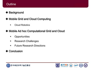 한국해양과학기술진흥원
Outline
 Background
 Mobile Grid and Cloud Computing
 Cloud Robotics
 Mobile Ad hoc Computational Grid and Cloud
 Opportunities
 Research Challenges
 Future Research Directions
 Conclusion
 