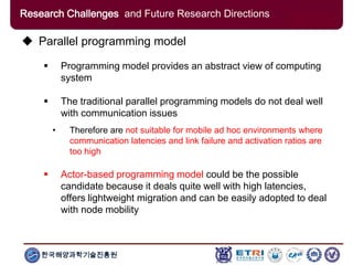 한국해양과학기술진흥원
Research Challenges and Future Research Directions
 Parallel programming model
 Programming model provides an abstract view of computing
system
 The traditional parallel programming models do not deal well
with communication issues
• Therefore are not suitable for mobile ad hoc environments where
communication latencies and link failure and activation ratios are
too high
 Actor-based programming model could be the possible
candidate because it deals quite well with high latencies,
offers lightweight migration and can be easily adopted to deal
with node mobility
 