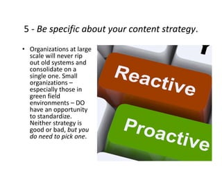 5 ‐ Be specific about your content strategy.
• Organizations at large 
scale will never rip 
out old systems and 
consolidate on a 
single one. Small 
organizations –
especially those in 
green field 
environments – DO 
have an opportunity 
to standardize.  
Neither strategy is 
good or bad, but you 
do need to pick one.
 