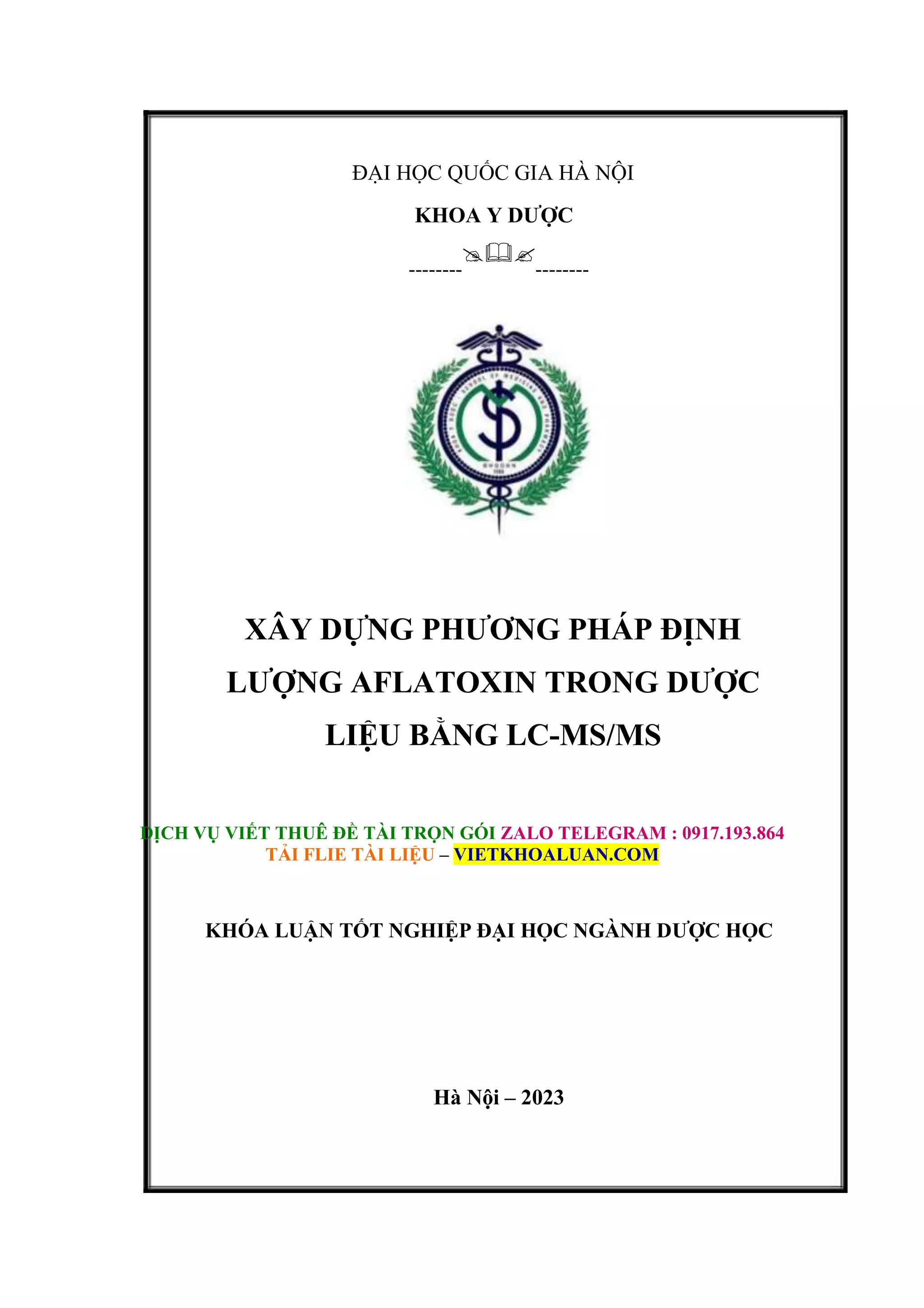 ĐẠI HỌC QUỐC GIA HÀ NỘI
KHOA Y DƯỢC
--------

--------
XÂY DỰNG PHƯƠNG PHÁP ĐỊNH
LƯỢNG AFLATOXIN TRONG DƯỢC
LIỆU BẰNG LC-MS/MS
DỊCH VỤ VIẾT THUÊ ĐỀ TÀI TRỌN GÓI ZALO TELEGRAM : 0917.193.864
TẢI FLIE TÀI LIỆU – VIETKHOALUAN.COM
KHÓA LUẬN TỐT NGHIỆP ĐẠI HỌC NGÀNH DƯỢC HỌC
Hà Nội – 2023
 