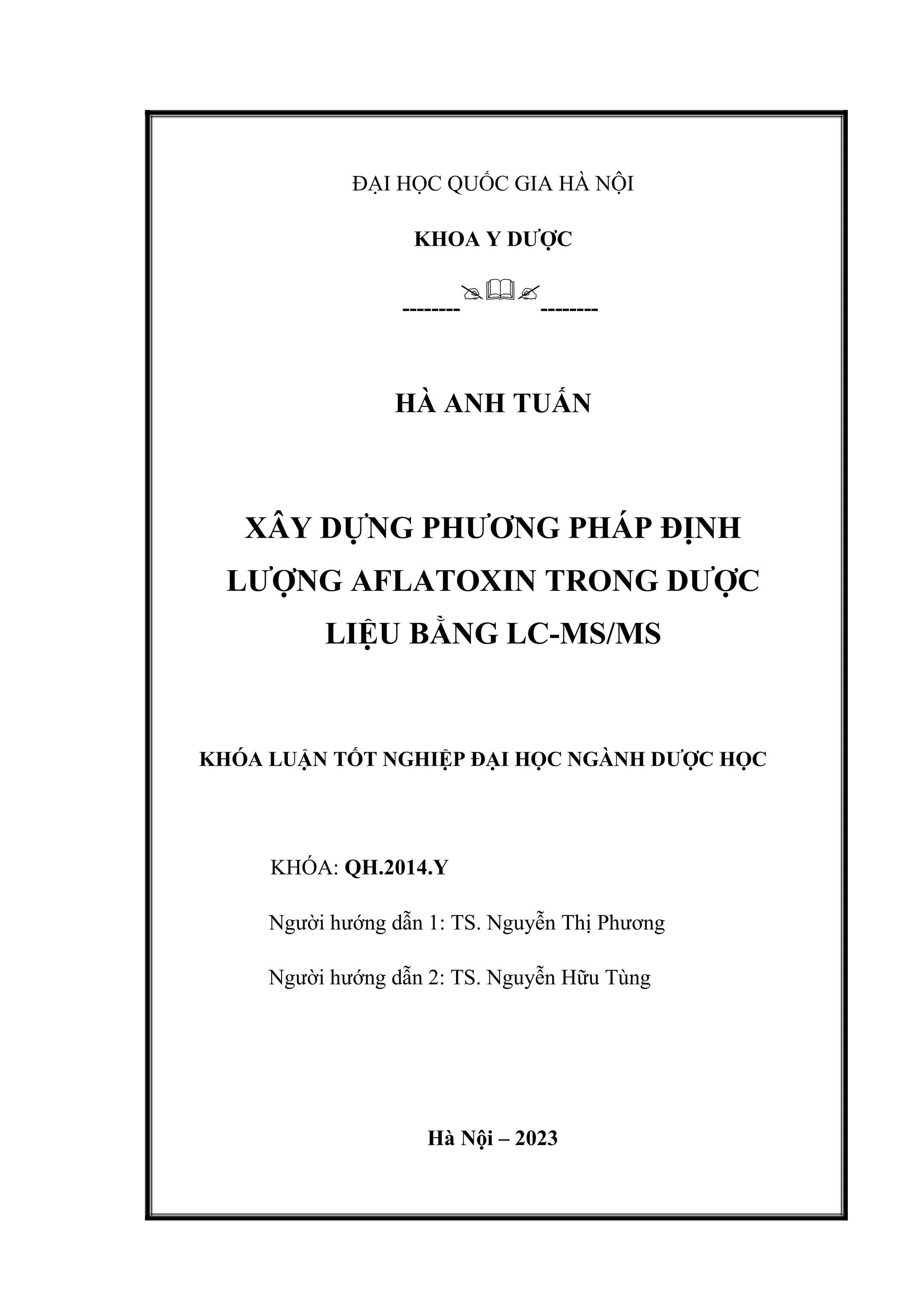 ĐẠI HỌC QUỐC GIA HÀ NỘI
KHOA Y DƯỢC
--------

--------
HÀ ANH TUẤN
XÂY DỰNG PHƯƠNG PHÁP ĐỊNH
LƯỢNG AFLATOXIN TRONG DƯỢC
LIỆU BẰNG LC-MS/MS
KHÓA LUẬN TỐT NGHIỆP ĐẠI HỌC NGÀNH DƯỢC HỌC
KHÓA: QH.2014.Y
Người hướng dẫn 1: TS. Nguyễn Thị Phương
Người hướng dẫn 2: TS. Nguyễn Hữu Tùng
Hà Nội – 2023
 