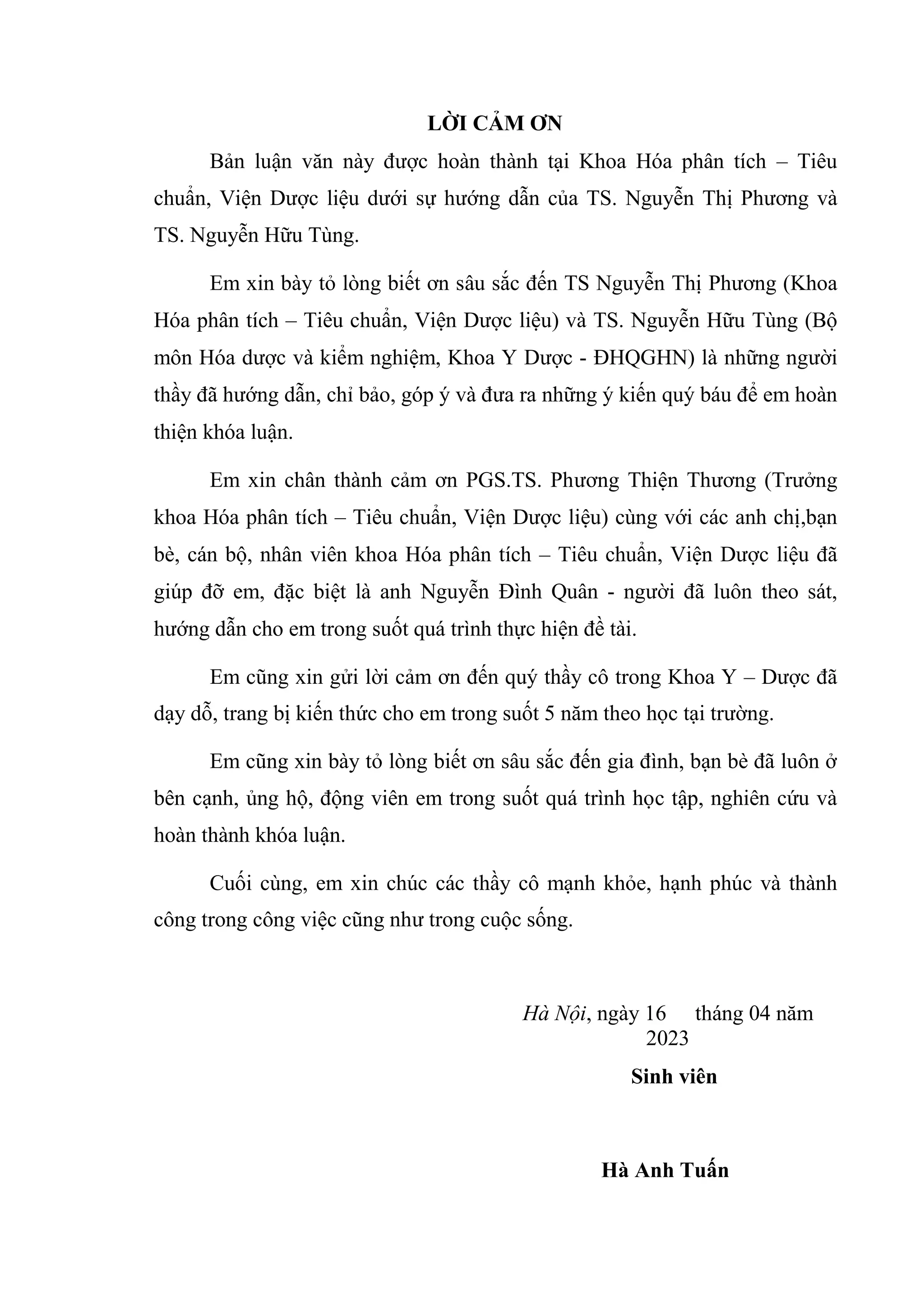 LỜI CẢM ƠN
Bản luận văn này được hoàn thành tại Khoa Hóa phân tích – Tiêu
chuẩn, Viện Dược liệu dưới sự hướng dẫn của TS. Nguyễn Thị Phương và
TS. Nguyễn Hữu Tùng.
Em xin bày tỏ lòng biết ơn sâu sắc đến TS Nguyễn Thị Phương (Khoa
Hóa phân tích – Tiêu chuẩn, Viện Dược liệu) và TS. Nguyễn Hữu Tùng (Bộ
môn Hóa dược và kiểm nghiệm, Khoa Y Dược - ĐHQGHN) là những người
thầy đã hướng dẫn, chỉ bảo, góp ý và đưa ra những ý kiến quý báu để em hoàn
thiện khóa luận.
Em xin chân thành cảm ơn PGS.TS. Phương Thiện Thương (Trưởng
khoa Hóa phân tích – Tiêu chuẩn, Viện Dược liệu) cùng với các anh chị,bạn
bè, cán bộ, nhân viên khoa Hóa phân tích – Tiêu chuẩn, Viện Dược liệu đã
giúp đỡ em, đặc biệt là anh Nguyễn Đình Quân - người đã luôn theo sát,
hướng dẫn cho em trong suốt quá trình thực hiện đề tài.
Em cũng xin gửi lời cảm ơn đến quý thầy cô trong Khoa Y – Dược đã
dạy dỗ, trang bị kiến thức cho em trong suốt 5 năm theo học tại trường.
Em cũng xin bày tỏ lòng biết ơn sâu sắc đến gia đình, bạn bè đã luôn ở
bên cạnh, ủng hộ, động viên em trong suốt quá trình học tập, nghiên cứu và
hoàn thành khóa luận.
Cuối cùng, em xin chúc các thầy cô mạnh khỏe, hạnh phúc và thành
công trong công việc cũng như trong cuộc sống.
Hà Nội, ngày 16 tháng 04 năm
2023
Sinh viên
Hà Anh Tuấn
 