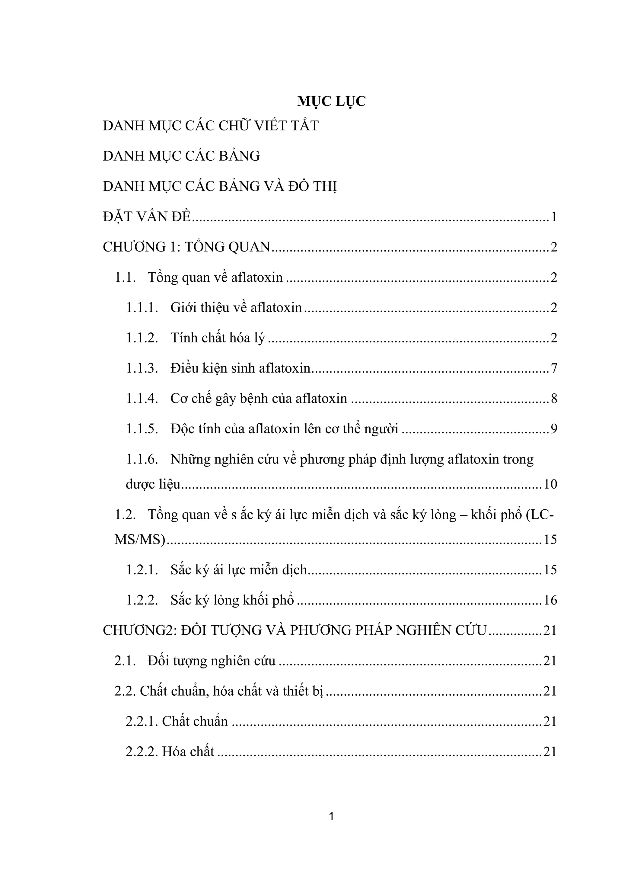 MỤC LỤC
DANH MỤC CÁC CHỮ VIẾT TẮT
DANH MỤC CÁC BẢNG
DANH MỤC CÁC BẢNG VÀ ĐỒ THỊ
ĐẶT VẤN ĐỀ...................................................................................................1
CHƯƠNG 1: TỔNG QUAN.............................................................................2
1.1. Tổng quan về aflatoxin .........................................................................2
1.1.1. Giới thiệu về aflatoxin....................................................................2
1.1.2. Tính chất hóa lý ..............................................................................2
1.1.3. Điều kiện sinh aflatoxin..................................................................7
1.1.4. Cơ chế gây bệnh của aflatoxin .......................................................8
1.1.5. Độc tính của aflatoxin lên cơ thể người .........................................9
1.1.6. Những nghiên cứu về phương pháp định lượng aflatoxin trong
dược liệu....................................................................................................10
1.2. Tổng quan về s ắc ký ái lực miễn dịch và sắc ký lỏng – khối phổ (LC-
MS/MS)........................................................................................................15
1.2.1. Sắc ký ái lực miễn dịch.................................................................15
1.2.2. Sắc ký lỏng khối phổ ....................................................................16
CHƯƠNG2: ĐỐI TƯỢNG VÀ PHƯƠNG PHÁP NGHIÊN CỨU...............21
2.1. Đối tượng nghiên cứu .........................................................................21
2.2. Chất chuẩn, hóa chất và thiết bị............................................................21
2.2.1. Chất chuẩn ......................................................................................21
2.2.2. Hóa chất ..........................................................................................21
1
 