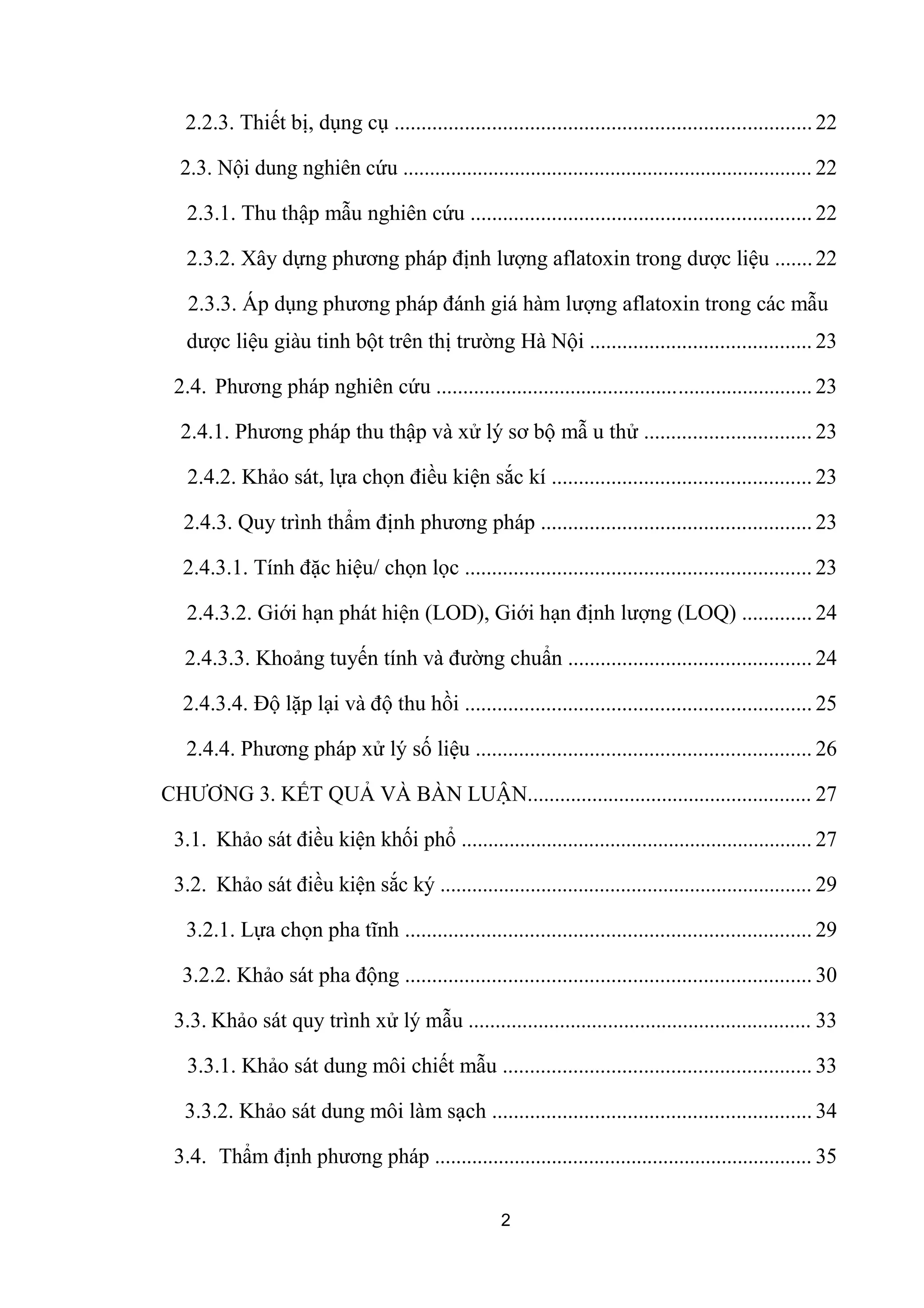 2.2.3. Thiết bị, dụng cụ ............................................................................. 22
2.3. Nội dung nghiên cứu ............................................................................. 22
2.3.1. Thu thập mẫu nghiên cứu ............................................................... 22
2.3.2. Xây dựng phương pháp định lượng aflatoxin trong dược liệu .......22
2.3.3. Áp dụng phương pháp đánh giá hàm lượng aflatoxin trong các mẫu
dược liệu giàu tinh bột trên thị trường Hà Nội ......................................... 23
2.4. Phương pháp nghiên cứu ...................................................................... 23
2.4.1. Phương pháp thu thập và xử lý sơ bộ mẫ u thử ............................... 23
2.4.2. Khảo sát, lựa chọn điều kiện sắc kí ................................................ 23
2.4.3. Quy trình thẩm định phương pháp .................................................. 23
2.4.3.1. Tính đặc hiệu/ chọn lọc ................................................................ 23
2.4.3.2. Giới hạn phát hiện (LOD), Giới hạn định lượng (LOQ) ............. 24
2.4.3.3. Khoảng tuyến tính và đường chuẩn ............................................. 24
2.4.3.4. Độ lặp lại và độ thu hồi ................................................................ 25
2.4.4. Phương pháp xử lý số liệu .............................................................. 26
CHƯƠNG 3. KẾT QUẢ VÀ BÀN LUẬN..................................................... 27
3.1. Khảo sát điều kiện khối phổ .................................................................. 27
3.2. Khảo sát điều kiện sắc ký ...................................................................... 29
3.2.1. Lựa chọn pha tĩnh ........................................................................... 29
3.2.2. Khảo sát pha động ........................................................................... 30
3.3. Khảo sát quy trình xử lý mẫu ................................................................ 33
3.3.1. Khảo sát dung môi chiết mẫu ......................................................... 33
3.3.2. Khảo sát dung môi làm sạch ........................................................... 34
3.4. Thẩm định phương pháp ....................................................................... 35
2
 