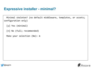 @asgrim
Expressive installer - minimal?
Minimal skeleton? (no default middleware, templates, or assets;
configuration only)
[y] Yes (minimal)
[n] No (full; recommended)
Make your selection (No): n
 