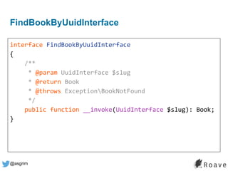 @asgrim
FindBookByUuidInterface
interface FindBookByUuidInterface
{
/**
* @param UuidInterface $slug
* @return Book
* @throws ExceptionBookNotFound
*/
public function __invoke(UuidInterface $slug): Book;
}
 