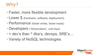 www.objectrocket.com
Why?
• Faster, more flexible development
• Lower $ (hardware, software, deployment)
• Performance (faster writes, faster reads)
• Developers (“Schemaless”, cool toys)
• > dev’s than ^ dba’s, devops, SRE’s…
• Variety of NoSQL technologies
 
