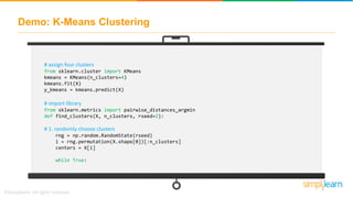 Demo: K-Means Clustering
# assign four clusters
from sklearn.cluster import KMeans
kmeans = KMeans(n_clusters=4)
kmeans.fit(X)
y_kmeans = kmeans.predict(X)
# import library
from sklearn.metrics import pairwise_distances_argmin
def find_clusters(X, n_clusters, rseed=2):
# 1. randomly choose clusters
rng = np.random.RandomState(rseed)
i = rng.permutation(X.shape[0])[:n_clusters]
centers = X[i]
while True:
 
