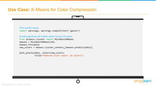 Use Case: K-Means for Color Compression
# fix numPy issues
import warnings; warnings.simplefilter('ignore’)
# reducing these 16 million colors to just 16 colors
from sklearn.cluster import MiniBatchKMeans
kmeans = MiniBatchKMeans(16)
kmeans.fit(data)
new_colors = kmeans.cluster_centers_[kmeans.predict(data)]
plot_pixels(data, colors=new_colors,
title="Reduced color space: 16 colors")
 
