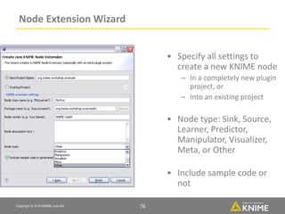 Copyright © 2015 KNIME.com AG 76
Node Extension Wizard
• Specify all settings to
create a new KNIME node
– In a completely new plugin
project, or
– Into an existing project
• Node type: Sink, Source,
Learner, Predictor,
Manipulator, Visualizer,
Meta, or Other
• Include sample code or
not
76
 