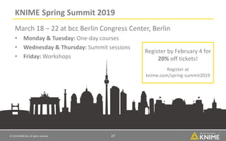 © 2019 KNIME AG. All rights reserved. 27
KNIME Spring Summit 2019
March 18 – 22 at bcc Berlin Congress Center, Berlin
• Monday & Tuesday: One-day courses
• Wednesday & Thursday: Summit sessions
• Friday: Workshops
Register by February 4 for
20% off tickets!
Register at
knime.com/spring-summit2019
 