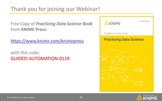 © 2019 KNIME AG. All rights reserved. 28
Thank you for joining our Webinar!
Free Copy of Practicing Data Science Book
from KNIME Press:
https://www.knime.com/knimepress
with this code:
GUIDED-AUTOMATION-0119
 