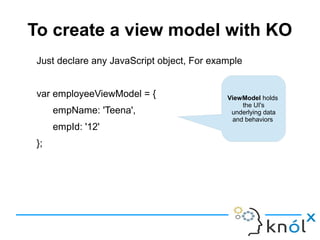 To create a view model with KO
Just declare any JavaScript object, For example
var employeeViewModel = {
empName: 'Teena',
empId: '12'
};
ViewModel holds
the UI's
underlying data
and behaviors
 