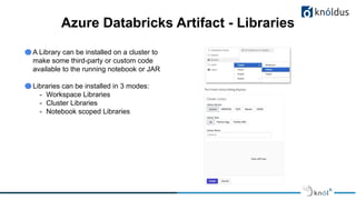Azure Databricks Artifact - Libraries
A Library can be installed on a cluster to
make some third-party or custom code
available to the running notebook or JAR
Libraries can be installed in 3 modes:
- Workspace Libraries
- Cluster Libraries
- Notebook scoped Libraries
 