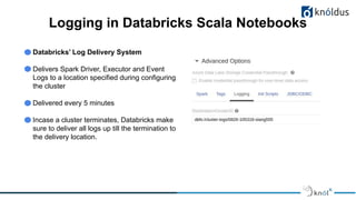 Logging in Databricks Scala Notebooks
Databricks’ Log Delivery System
Delivers Spark Driver, Executor and Event
Logs to a location specified during configuring
the cluster
Delivered every 5 minutes
Incase a cluster terminates, Databricks make
sure to deliver all logs up till the termination to
the delivery location.
 