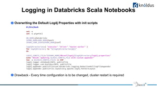 Logging in Databricks Scala Notebooks
Overwriting the Default Log4j Properties with init scripts
Drawback - Every time configuration is to be changed, cluster restart is required
 