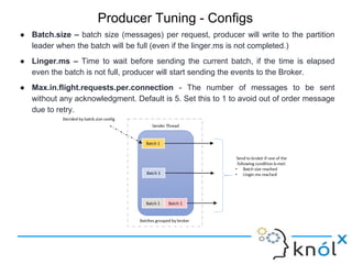 Producer Tuning - Configs
● Batch.size – batch size (messages) per request, producer will write to the partition
leader when the batch will be full (even if the linger.ms is not completed.)
● Linger.ms – Time to wait before sending the current batch, if the time is elapsed
even the batch is not full, producer will start sending the events to the Broker.
● Max.in.flight.requests.per.connection - The number of messages to be sent
without any acknowledgment. Default is 5. Set this to 1 to avoid out of order message
due to retry.
 