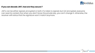If you can decode JWT, how are they secure ?
JWTs can be either signed, encrypted or both. If a token is signed, but not encrypted, everyone
can read its content, but when you don’t know the private key, you can’t change it. otherwise, the
receiver will notice that the signature won’t match anymore.
 
