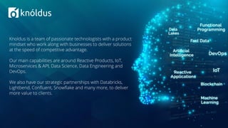 Knoldus is a team of passionate technologists with a product
mindset who work along with businesses to deliver solutions
at the speed of competitive advantage.
Our main capabilities are around Reactive Products, IoT,
Microservices & API, Data Science, Data Engineering and
DevOps.
We also have our strategic partnerships with Databricks,
Lightbend, Conﬂuent, Snowﬂake and many more, to deliver
more value to clients.
 
