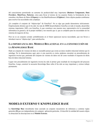 Página 12
del conocimiento permitiendo un aumento de productividad muy importante (Business Components, Data
Providers, Mini-Procs, Patterns), otros para llevar al terreno de los usuarios finales la formulación de las
consultas a las Bases de Datos (GXquery) o a las DataWarehouses (GXplorer). Estos objetos pueden combinarse
para resolver las necesidades más complejas.
¿Es completo el conjunto de “objetos-tipo” de GeneXus?: No es algo que pueda demostrarse teóricamente.
Empíricamente diremos que lo ha sido: los más de 40000 desarrolladores GeneXus en todo el mundo, desarrollan
sistemas importantes 100% con GeneXus, lo que constituye una muestra muy representativa de la comunidad
informática en general y de la propia realidad y nos muestra que sí, que es completo para las necesidades de los
sistemas de negocios de hoy.
Pero no es un conjunto cerrado: probablemente en el futuro aparezcan nuevas necesidades, que nos lleven a
introducir nuevos “objetos-tipo”, para satisfacerlas.
LA IMPORTANCIA DEL MODELO RELACIONAL EN LA CONSTRUCCIÓN DE
LA KNOWLEDGE BASE
Dado un conjunto de visiones de datos es razonable pensar que exista un único modelo relacional mínimo que lo
satisfaga. No lo demostraremos aquí, pero si esta aserción es cierta, podemos encontrar un procedimiento de
ingeniería inversa que, partiendo del conjunto de visiones de datos nos dé como resultado el esquema de dicha
base de datos relacional mínima.
Lograr éste procedimiento de ingeniería inversa ha sido el primer gran resultado de investigación del proyecto
GeneXus. Luego, construir la necesaria Knowledge Base sobre él ha sido un muy importante y exitoso trabajo
permanente.
MODELO EXTERNO Y KNOWLEDGE BASE
La Knowledge Base inicialmente tiene asociado un conjunto mecanismos de inferencia y contiene reglas
generales [5] que son independientes de cualquier aplicación particular. Al describir la realidad del usuario objeto
se almacenan las descripciones en el Modelo Externo.
 