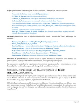 Página 9
Reglas: probablemente habrá un conjunto de reglas que afectan a la transacción, como las siguientes.
No existirán dos Facturas con el mismo Código_de_Factura.
El Código_de_Factura se atribuirá de manera correlativa.
La Fecha_de_Factura tomará como opción por defecto la fecha del día de su emisión.
La Fecha_de_Factura no podrá ser menor a la fecha de emisión de dicha Factura.
No se admitirá ninguna Factura que deje negativo el Stock_del_Producto para alguno de sus productos.
No se admitirá ninguna Factura que haga que el Saldo_Deudor_del_Cliente involucrado supere su límite
de crédito.
Cuando la aceptación de una Factura determine que el
Stock_del_Producto < Punto_de_Pedido_Producto, para alguno de sus productos, se deberá activar la
rutina de Aprovisionamiento (Producto).
Fórmulas: probablemente habrá un conjunto de fórmulas que afectan a la transacción, como, por ejemplo, las
siguientes.
Importe_Línea_Factura = Cantidad_Vendida_Producto_en_la_Factura *
Precio_Venta_Producto_en_la_Factura
Sub_Total_Factura = sumatoria dentro de la Factura (Código_de_Factura) de Importe_Línea_Factura
Descuento_Factura = función de cálculo del descuento (Código_de_Factura)
IVA_Factura = función de cálculo del IVA (Sub_Total_Factura – Descuento_Factura)
Total_Factura = Sub_Total_Factura – Descuento_Factura + IVA_Factura
Saldo_Deudor_del_Cliente = sumatoria de facturas impagas (Código_de_Cliente)
Elementos de presentación: Es necesario asociar al objeto elementos de presentación como formatos de
pantallas para su despliegue en Windows o en un Browser, estilos gráficos y de diálogo, etc.
Las transacciones son declarativas y capturando el conocimiento que existe en ellas y sistematizándolo en una
Knowledge Base se obtiene buena parte de la descripción de la realidad que se busca.
CONSIDERACIONES SOBRE LAS TRANSACCIONES Y LA TEORÍA
RELACIONAL DE CODD [4].
Una interpretación ligera de este objeto, puede hacer pensar que nuestro modelo entra en abierta contradicción
con el Modelo Relacional de Codd: existen nuevos elementos como fórmulas, que no incluye el Modelo
Relacional de Codd y grupos repetitivos, explícitamente excluidas en él.
El Modelo Relacional y nuestro modelo tienen objetivos diferentes. Veámoslo más adelante, pero debemos tener
claro que en ningún momento Codd afirmó que “la realidad está compuesta por un conjunto de relaciones”, lo que
sería un disparate, sino que “para almacenar adecuadamente los datos y operar con ellos, el modelo relacional es
muy adecuado”.
 