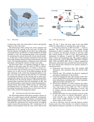 2
KNOWLEDGE
CONTROL
DATA
MANAGEMENT
Fig. 1. KDN planes
at packet time scales, the control plane is slower and typically
operates at ﬂow time scales.
The Management Plane ensures the correct operation and
performance of the network in the long term. It deﬁnes the
network topology and handles the provision and conﬁguration
of network devices. In SDN this is usually handled by the SDN
controller as well. The management plane is also responsible
for monitoring the network to provide critical network analyt-
ics. To this end, it collects telemetry information from the data
plane while keeping a historical record of the network state and
events. The management plane is orthogonal to the control and
data planes, and typically operates at larger time-scales.
The Knowledge Plane, as originally proposed by Clark, is
redeﬁned in this paper under the terms of SDN as follows:
the heart of the knowledge plane is its ability to integrate be-
havioral models and reasoning processes oriented to decision
making into an SDN network. In the KDN paradigm, the KP
takes advantage of the control and management planes to ob-
tain a rich view and control over the network. It is responsible
for learning the behavior of the network and, in some cases,
automatically operate the network accordingly. Fundamentally,
the KP processes the network analytics collected by the man-
agement plane, transforms them into knowledge via ML, and
uses that knowledge to make decisions (either automatically or
through human intervention). While parsing the information
and learning from it is typically a slow process, using such
knowledge automatically can be done at a time-scales close to
those of the control and management planes.
III. KNOWLEDGE-DEFINED NETWORKING
The Knowledge-Deﬁned Networking paradigm operates by
means of a control loop to provide automation, recommenda-
tion, optimization, validation and estimation. Conceptually, the
KDN paradigm borrows many ideas from other areas, notably
from black-box optimization [5], neural-networks in feedback
control systems [6] and autonomic self-* architectures [7]. In
addition, recent proposals share the same vision stated in this
Intent
language
Forwarding elements
SDN
controller
Analytics
platform
Machine
learning
Human decisionKnowledge
Automatic decision
Fig. 2. KDN operational loop
paper [8]. Fig. 2 shows the basic steps of the main KDN
control. In what follows we describe these steps in detail.
a) Forwarding Elements & SDN Controller → Analytics
Platform: The Analytics Platform aims to gather enough
information to offer a complete view of the network. To that
end, it monitors the data plane elements in real time while
they forward packets in order to access ﬁne-grained trafﬁc
information. In addition, it queries the SDN controller to
obtain control and management state. The analytics platform
relies on protocols, such as NETCONF (RFC 6241), NetFlow
(RFC 3954) and IPFIX (RFC 7011), to obtain conﬁguration
information, operational state and trafﬁc data from the network.
The most relevant data collected by the analytics platform is
summarized below.
• Packet-level and ﬂow-level data: This includes DPI
information, ﬂow granularity data and relevant trafﬁc
features.
• Network state: This includes the physical, topological
and logical conﬁguration of the network.
• Control & management state: This includes all the infor-
mation included both in the SDN controller and manage-
ment infrastructure, including policy, virtual topologies,
application-related information, etc.
• Service-level telemetry: In some scenarios the analyt-
ics platform will also monitor service-level information
(e.g., load of the services, QoE, etc). This is relevant
to learn the behavior of the application or service, and
its relation with the network performance, load and
conﬁguration.
• External information: In some scenarios it may be useful
to also have access to external information, such as
social networks (e.g., amount of people attending a
sports event), weather forecasts, etc. that may have a
strong impact on the network.
In order to effectively learn the network behavior, besides
having a rich view of the network, it is critical to observe as
many different situations as possible. As we discuss in Section
 
